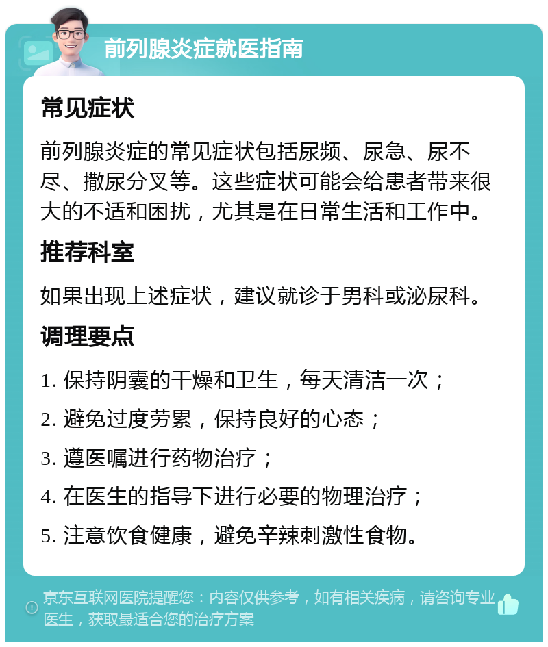 前列腺炎症就医指南 常见症状 前列腺炎症的常见症状包括尿频、尿急、尿不尽、撒尿分叉等。这些症状可能会给患者带来很大的不适和困扰，尤其是在日常生活和工作中。 推荐科室 如果出现上述症状，建议就诊于男科或泌尿科。 调理要点 1. 保持阴囊的干燥和卫生，每天清洁一次； 2. 避免过度劳累，保持良好的心态； 3. 遵医嘱进行药物治疗； 4. 在医生的指导下进行必要的物理治疗； 5. 注意饮食健康，避免辛辣刺激性食物。