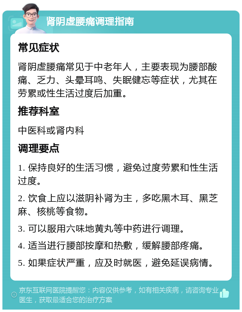 肾阴虚腰痛调理指南 常见症状 肾阴虚腰痛常见于中老年人，主要表现为腰部酸痛、乏力、头晕耳鸣、失眠健忘等症状，尤其在劳累或性生活过度后加重。 推荐科室 中医科或肾内科 调理要点 1. 保持良好的生活习惯，避免过度劳累和性生活过度。 2. 饮食上应以滋阴补肾为主，多吃黑木耳、黑芝麻、核桃等食物。 3. 可以服用六味地黄丸等中药进行调理。 4. 适当进行腰部按摩和热敷，缓解腰部疼痛。 5. 如果症状严重，应及时就医，避免延误病情。