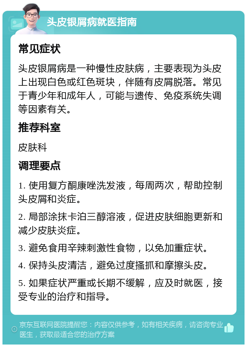 头皮银屑病就医指南 常见症状 头皮银屑病是一种慢性皮肤病，主要表现为头皮上出现白色或红色斑块，伴随有皮屑脱落。常见于青少年和成年人，可能与遗传、免疫系统失调等因素有关。 推荐科室 皮肤科 调理要点 1. 使用复方酮康唑洗发液，每周两次，帮助控制头皮屑和炎症。 2. 局部涂抹卡泊三醇溶液，促进皮肤细胞更新和减少皮肤炎症。 3. 避免食用辛辣刺激性食物，以免加重症状。 4. 保持头皮清洁，避免过度搔抓和摩擦头皮。 5. 如果症状严重或长期不缓解，应及时就医，接受专业的治疗和指导。