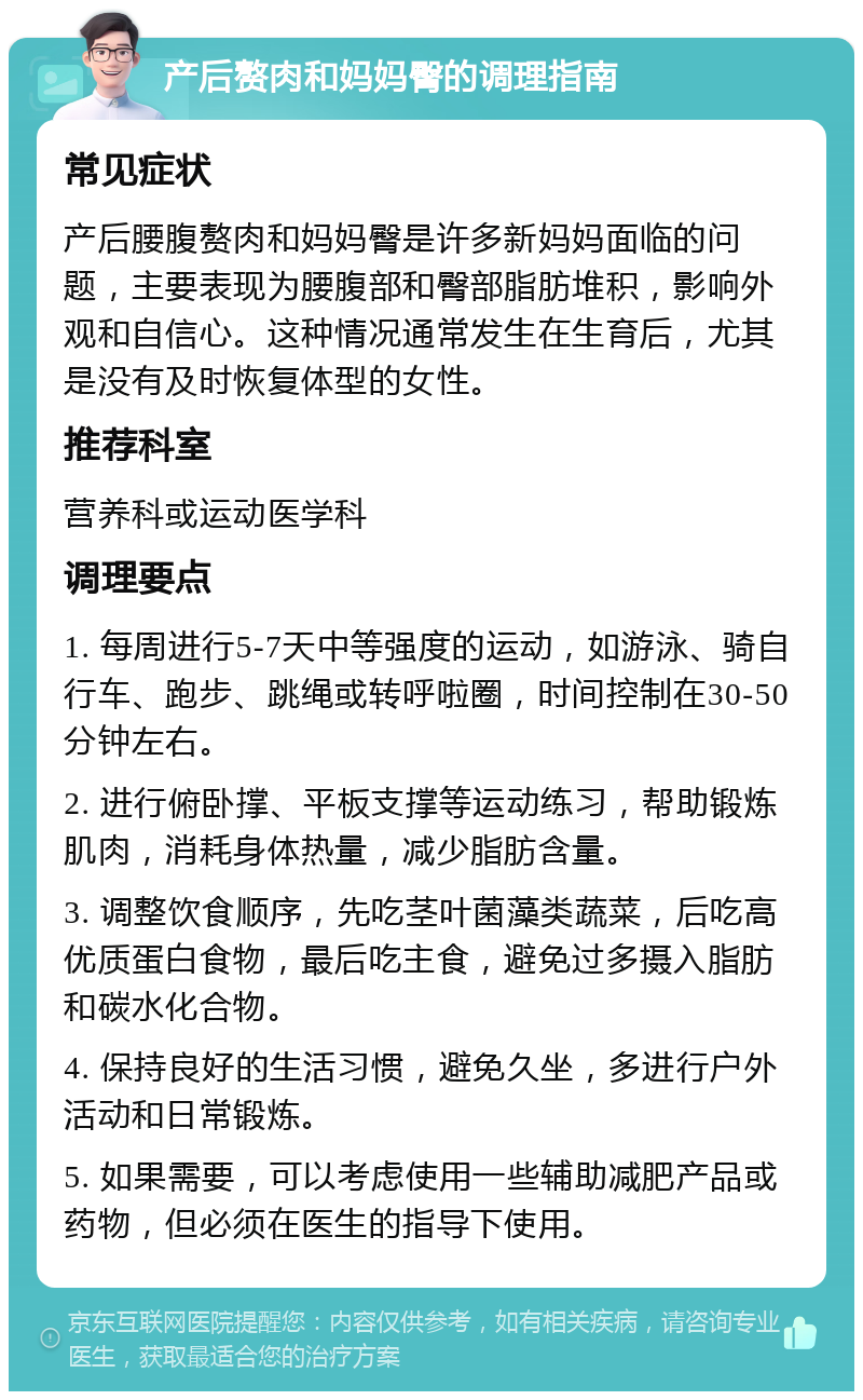 产后赘肉和妈妈臀的调理指南 常见症状 产后腰腹赘肉和妈妈臀是许多新妈妈面临的问题，主要表现为腰腹部和臀部脂肪堆积，影响外观和自信心。这种情况通常发生在生育后，尤其是没有及时恢复体型的女性。 推荐科室 营养科或运动医学科 调理要点 1. 每周进行5-7天中等强度的运动，如游泳、骑自行车、跑步、跳绳或转呼啦圈，时间控制在30-50分钟左右。 2. 进行俯卧撑、平板支撑等运动练习，帮助锻炼肌肉，消耗身体热量，减少脂肪含量。 3. 调整饮食顺序，先吃茎叶菌藻类蔬菜，后吃高优质蛋白食物，最后吃主食，避免过多摄入脂肪和碳水化合物。 4. 保持良好的生活习惯，避免久坐，多进行户外活动和日常锻炼。 5. 如果需要，可以考虑使用一些辅助减肥产品或药物，但必须在医生的指导下使用。