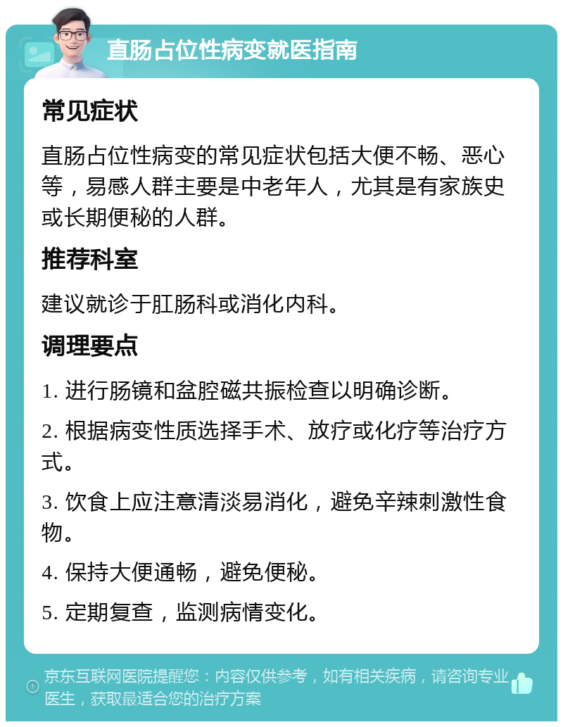 直肠占位性病变就医指南 常见症状 直肠占位性病变的常见症状包括大便不畅、恶心等，易感人群主要是中老年人，尤其是有家族史或长期便秘的人群。 推荐科室 建议就诊于肛肠科或消化内科。 调理要点 1. 进行肠镜和盆腔磁共振检查以明确诊断。 2. 根据病变性质选择手术、放疗或化疗等治疗方式。 3. 饮食上应注意清淡易消化，避免辛辣刺激性食物。 4. 保持大便通畅，避免便秘。 5. 定期复查，监测病情变化。