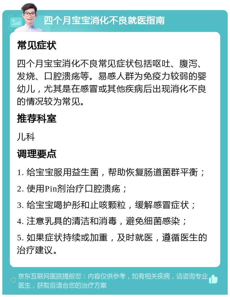 四个月宝宝消化不良就医指南 常见症状 四个月宝宝消化不良常见症状包括呕吐、腹泻、发烧、口腔溃疡等。易感人群为免疫力较弱的婴幼儿，尤其是在感冒或其他疾病后出现消化不良的情况较为常见。 推荐科室 儿科 调理要点 1. 给宝宝服用益生菌，帮助恢复肠道菌群平衡； 2. 使用Pin剂治疗口腔溃疡； 3. 给宝宝喝护彤和止咳颗粒，缓解感冒症状； 4. 注意乳具的清洁和消毒，避免细菌感染； 5. 如果症状持续或加重，及时就医，遵循医生的治疗建议。