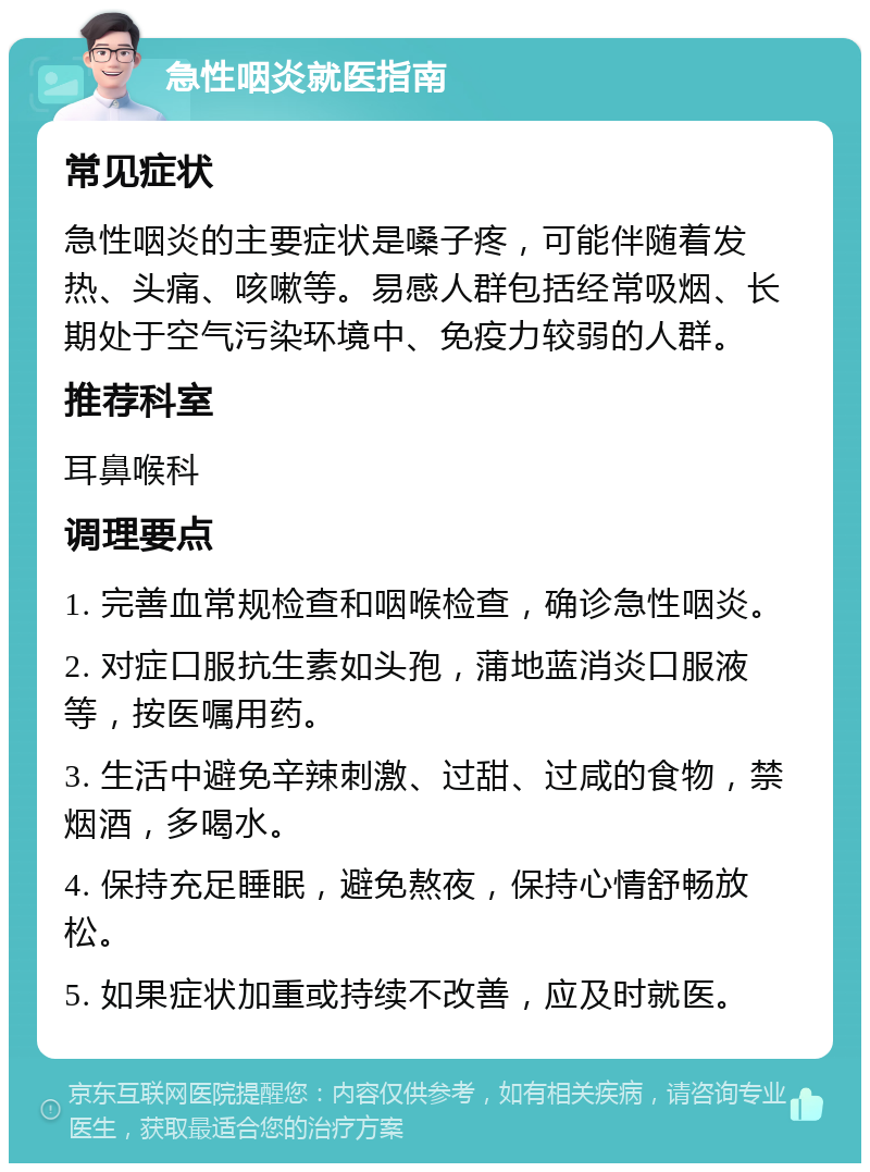 急性咽炎就医指南 常见症状 急性咽炎的主要症状是嗓子疼，可能伴随着发热、头痛、咳嗽等。易感人群包括经常吸烟、长期处于空气污染环境中、免疫力较弱的人群。 推荐科室 耳鼻喉科 调理要点 1. 完善血常规检查和咽喉检查，确诊急性咽炎。 2. 对症口服抗生素如头孢，蒲地蓝消炎口服液等，按医嘱用药。 3. 生活中避免辛辣刺激、过甜、过咸的食物，禁烟酒，多喝水。 4. 保持充足睡眠，避免熬夜，保持心情舒畅放松。 5. 如果症状加重或持续不改善，应及时就医。