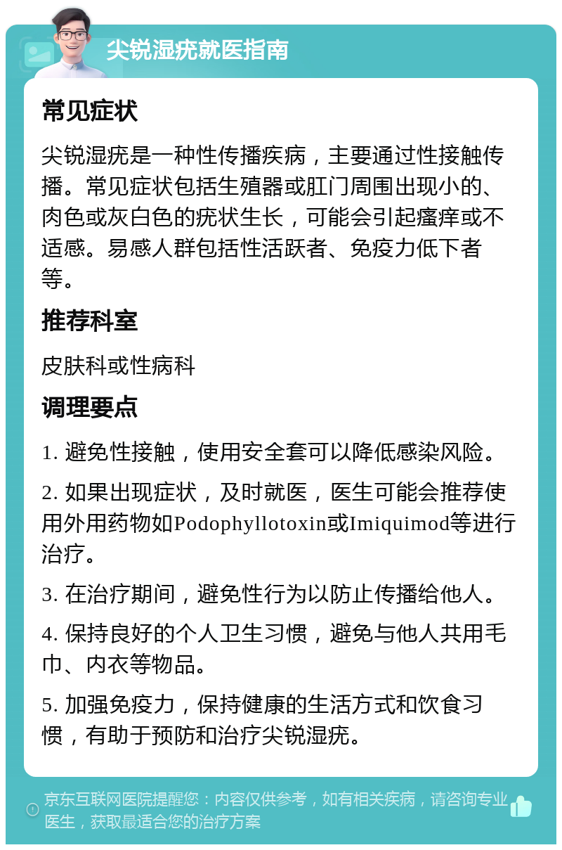 尖锐湿疣就医指南 常见症状 尖锐湿疣是一种性传播疾病，主要通过性接触传播。常见症状包括生殖器或肛门周围出现小的、肉色或灰白色的疣状生长，可能会引起瘙痒或不适感。易感人群包括性活跃者、免疫力低下者等。 推荐科室 皮肤科或性病科 调理要点 1. 避免性接触，使用安全套可以降低感染风险。 2. 如果出现症状，及时就医，医生可能会推荐使用外用药物如Podophyllotoxin或Imiquimod等进行治疗。 3. 在治疗期间，避免性行为以防止传播给他人。 4. 保持良好的个人卫生习惯，避免与他人共用毛巾、内衣等物品。 5. 加强免疫力，保持健康的生活方式和饮食习惯，有助于预防和治疗尖锐湿疣。