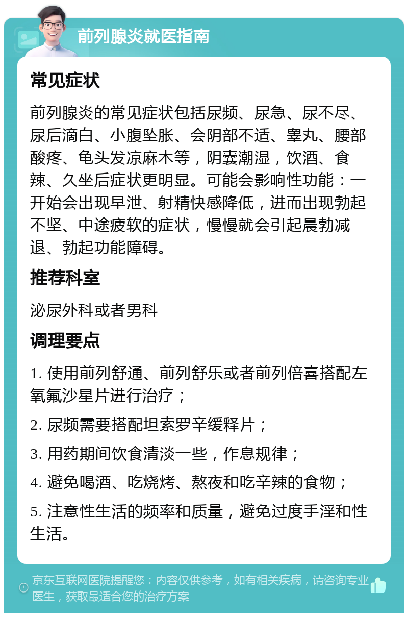 前列腺炎就医指南 常见症状 前列腺炎的常见症状包括尿频、尿急、尿不尽、尿后滴白、小腹坠胀、会阴部不适、睾丸、腰部酸疼、龟头发凉麻木等，阴囊潮湿，饮酒、食辣、久坐后症状更明显。可能会影响性功能：一开始会出现早泄、射精快感降低，进而出现勃起不坚、中途疲软的症状，慢慢就会引起晨勃减退、勃起功能障碍。 推荐科室 泌尿外科或者男科 调理要点 1. 使用前列舒通、前列舒乐或者前列倍喜搭配左氧氟沙星片进行治疗； 2. 尿频需要搭配坦索罗辛缓释片； 3. 用药期间饮食清淡一些，作息规律； 4. 避免喝酒、吃烧烤、熬夜和吃辛辣的食物； 5. 注意性生活的频率和质量，避免过度手淫和性生活。