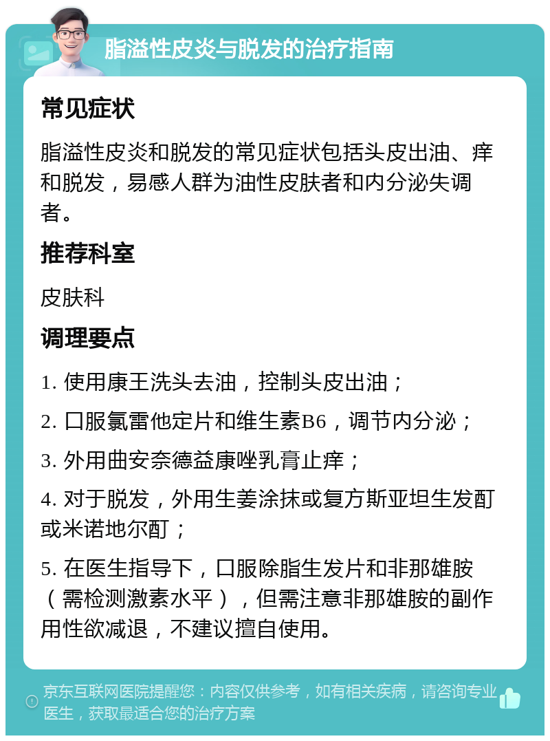 脂溢性皮炎与脱发的治疗指南 常见症状 脂溢性皮炎和脱发的常见症状包括头皮出油、痒和脱发，易感人群为油性皮肤者和内分泌失调者。 推荐科室 皮肤科 调理要点 1. 使用康王洗头去油，控制头皮出油； 2. 口服氯雷他定片和维生素B6，调节内分泌； 3. 外用曲安奈德益康唑乳膏止痒； 4. 对于脱发，外用生姜涂抹或复方斯亚坦生发酊或米诺地尔酊； 5. 在医生指导下，口服除脂生发片和非那雄胺（需检测激素水平），但需注意非那雄胺的副作用性欲减退，不建议擅自使用。