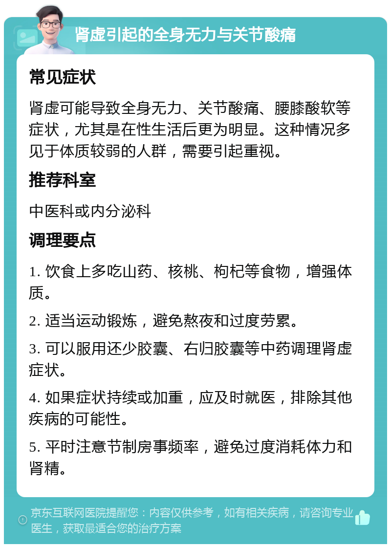 肾虚引起的全身无力与关节酸痛 常见症状 肾虚可能导致全身无力、关节酸痛、腰膝酸软等症状，尤其是在性生活后更为明显。这种情况多见于体质较弱的人群，需要引起重视。 推荐科室 中医科或内分泌科 调理要点 1. 饮食上多吃山药、核桃、枸杞等食物，增强体质。 2. 适当运动锻炼，避免熬夜和过度劳累。 3. 可以服用还少胶囊、右归胶囊等中药调理肾虚症状。 4. 如果症状持续或加重，应及时就医，排除其他疾病的可能性。 5. 平时注意节制房事频率，避免过度消耗体力和肾精。