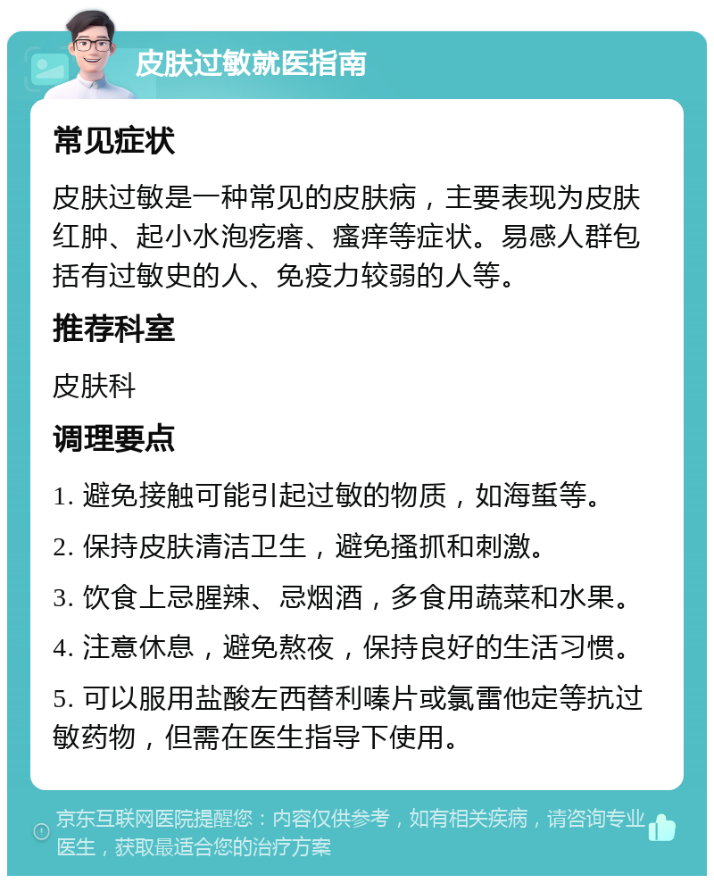 皮肤过敏就医指南 常见症状 皮肤过敏是一种常见的皮肤病，主要表现为皮肤红肿、起小水泡疙瘩、瘙痒等症状。易感人群包括有过敏史的人、免疫力较弱的人等。 推荐科室 皮肤科 调理要点 1. 避免接触可能引起过敏的物质，如海蜇等。 2. 保持皮肤清洁卫生，避免搔抓和刺激。 3. 饮食上忌腥辣、忌烟酒，多食用蔬菜和水果。 4. 注意休息，避免熬夜，保持良好的生活习惯。 5. 可以服用盐酸左西替利嗪片或氯雷他定等抗过敏药物，但需在医生指导下使用。