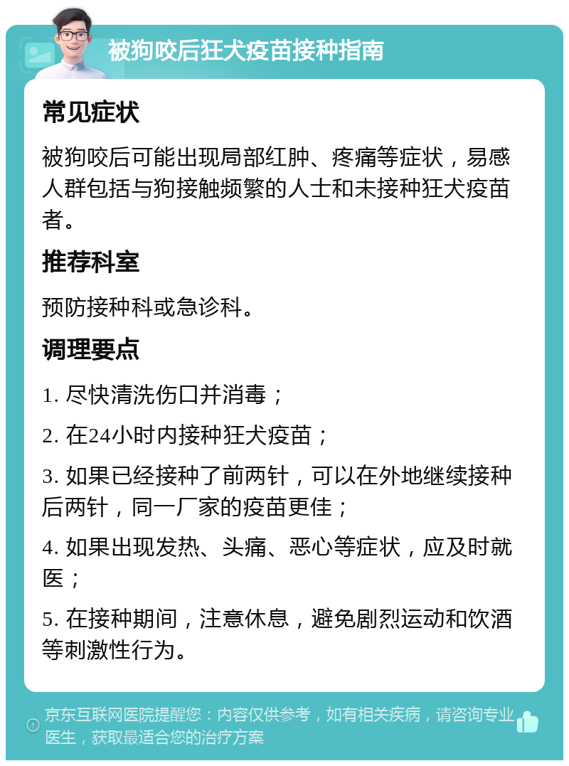 被狗咬后狂犬疫苗接种指南 常见症状 被狗咬后可能出现局部红肿、疼痛等症状，易感人群包括与狗接触频繁的人士和未接种狂犬疫苗者。 推荐科室 预防接种科或急诊科。 调理要点 1. 尽快清洗伤口并消毒； 2. 在24小时内接种狂犬疫苗； 3. 如果已经接种了前两针，可以在外地继续接种后两针，同一厂家的疫苗更佳； 4. 如果出现发热、头痛、恶心等症状，应及时就医； 5. 在接种期间，注意休息，避免剧烈运动和饮酒等刺激性行为。