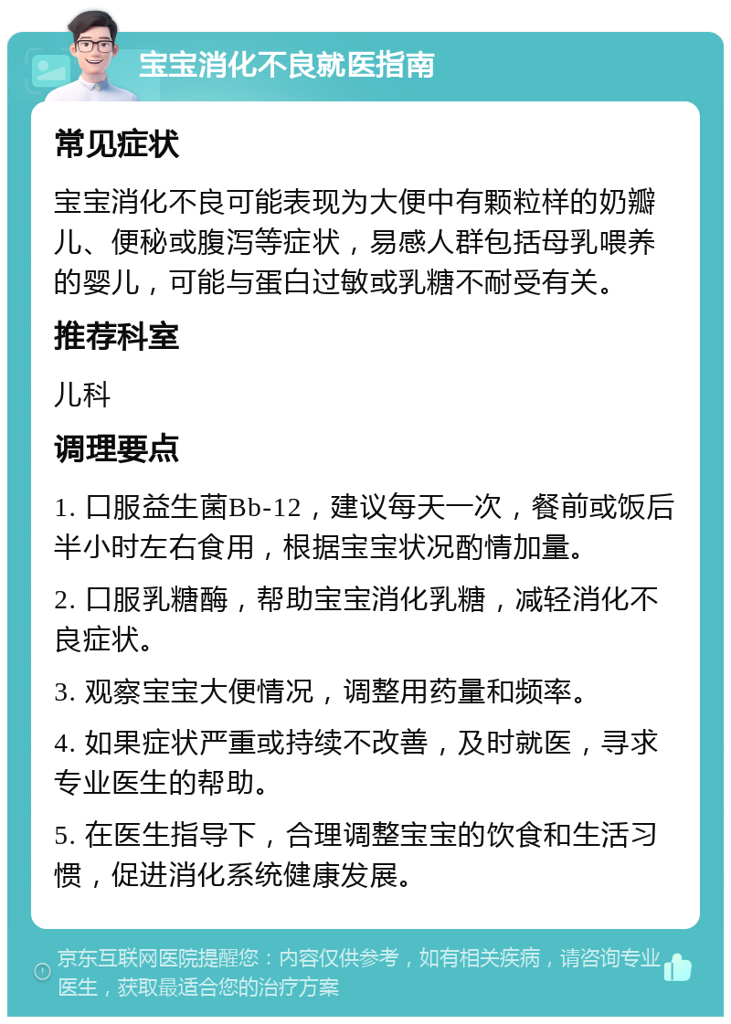 宝宝消化不良就医指南 常见症状 宝宝消化不良可能表现为大便中有颗粒样的奶瓣儿、便秘或腹泻等症状，易感人群包括母乳喂养的婴儿，可能与蛋白过敏或乳糖不耐受有关。 推荐科室 儿科 调理要点 1. 口服益生菌Bb-12，建议每天一次，餐前或饭后半小时左右食用，根据宝宝状况酌情加量。 2. 口服乳糖酶，帮助宝宝消化乳糖，减轻消化不良症状。 3. 观察宝宝大便情况，调整用药量和频率。 4. 如果症状严重或持续不改善，及时就医，寻求专业医生的帮助。 5. 在医生指导下，合理调整宝宝的饮食和生活习惯，促进消化系统健康发展。