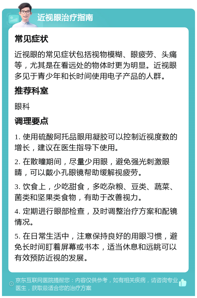 近视眼治疗指南 常见症状 近视眼的常见症状包括视物模糊、眼疲劳、头痛等，尤其是在看远处的物体时更为明显。近视眼多见于青少年和长时间使用电子产品的人群。 推荐科室 眼科 调理要点 1. 使用硫酸阿托品眼用凝胶可以控制近视度数的增长，建议在医生指导下使用。 2. 在散瞳期间，尽量少用眼，避免强光刺激眼睛，可以戴小孔眼镜帮助缓解视疲劳。 3. 饮食上，少吃甜食，多吃杂粮、豆类、蔬菜、菌类和坚果类食物，有助于改善视力。 4. 定期进行眼部检查，及时调整治疗方案和配镜情况。 5. 在日常生活中，注意保持良好的用眼习惯，避免长时间盯着屏幕或书本，适当休息和远眺可以有效预防近视的发展。