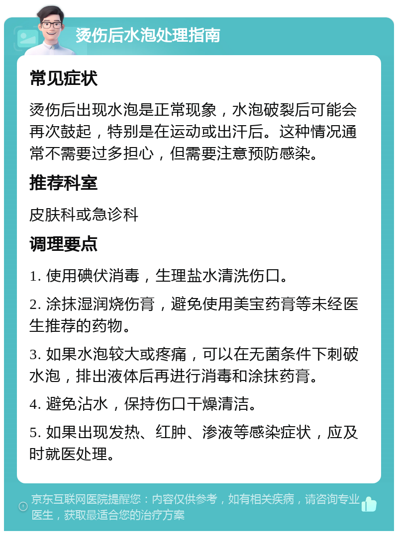 烫伤后水泡处理指南 常见症状 烫伤后出现水泡是正常现象，水泡破裂后可能会再次鼓起，特别是在运动或出汗后。这种情况通常不需要过多担心，但需要注意预防感染。 推荐科室 皮肤科或急诊科 调理要点 1. 使用碘伏消毒，生理盐水清洗伤口。 2. 涂抹湿润烧伤膏，避免使用美宝药膏等未经医生推荐的药物。 3. 如果水泡较大或疼痛，可以在无菌条件下刺破水泡，排出液体后再进行消毒和涂抹药膏。 4. 避免沾水，保持伤口干燥清洁。 5. 如果出现发热、红肿、渗液等感染症状，应及时就医处理。