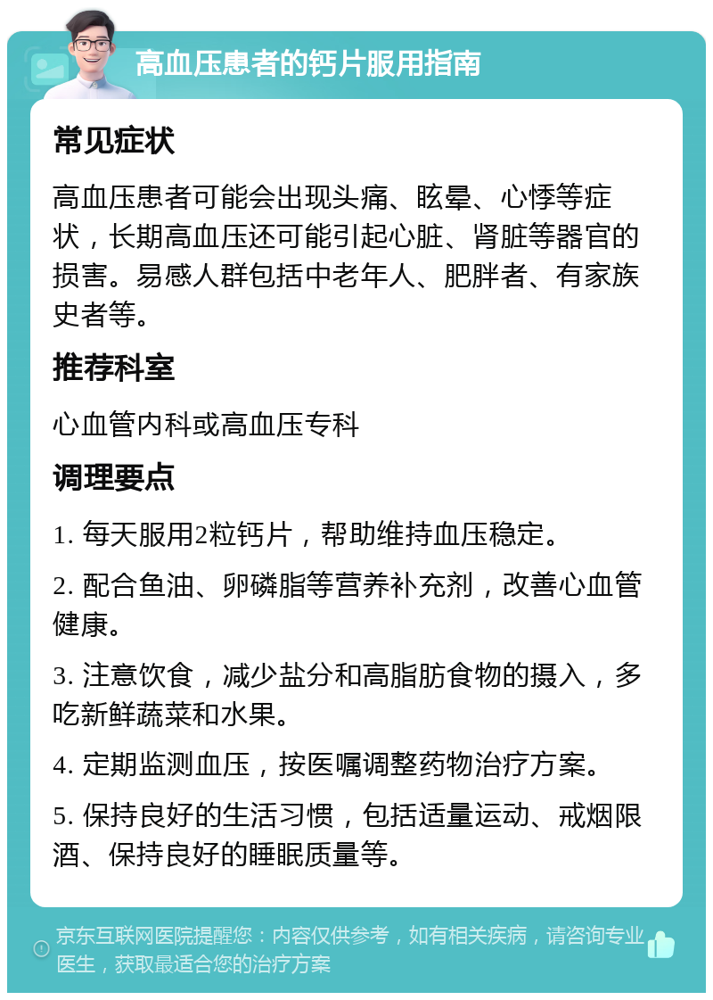 高血压患者的钙片服用指南 常见症状 高血压患者可能会出现头痛、眩晕、心悸等症状，长期高血压还可能引起心脏、肾脏等器官的损害。易感人群包括中老年人、肥胖者、有家族史者等。 推荐科室 心血管内科或高血压专科 调理要点 1. 每天服用2粒钙片，帮助维持血压稳定。 2. 配合鱼油、卵磷脂等营养补充剂，改善心血管健康。 3. 注意饮食，减少盐分和高脂肪食物的摄入，多吃新鲜蔬菜和水果。 4. 定期监测血压，按医嘱调整药物治疗方案。 5. 保持良好的生活习惯，包括适量运动、戒烟限酒、保持良好的睡眠质量等。