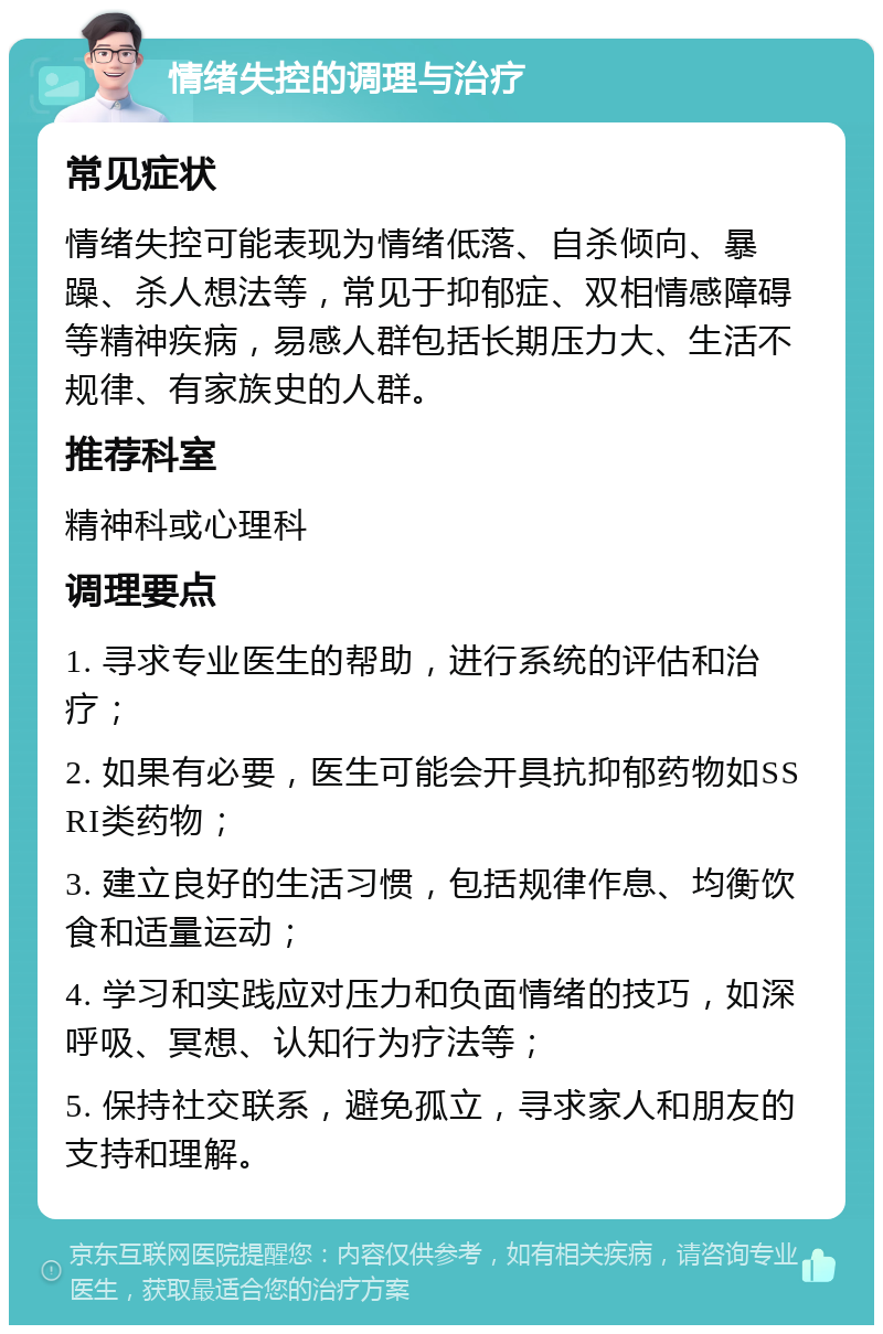 情绪失控的调理与治疗 常见症状 情绪失控可能表现为情绪低落、自杀倾向、暴躁、杀人想法等，常见于抑郁症、双相情感障碍等精神疾病，易感人群包括长期压力大、生活不规律、有家族史的人群。 推荐科室 精神科或心理科 调理要点 1. 寻求专业医生的帮助，进行系统的评估和治疗； 2. 如果有必要，医生可能会开具抗抑郁药物如SSRI类药物； 3. 建立良好的生活习惯，包括规律作息、均衡饮食和适量运动； 4. 学习和实践应对压力和负面情绪的技巧，如深呼吸、冥想、认知行为疗法等； 5. 保持社交联系，避免孤立，寻求家人和朋友的支持和理解。