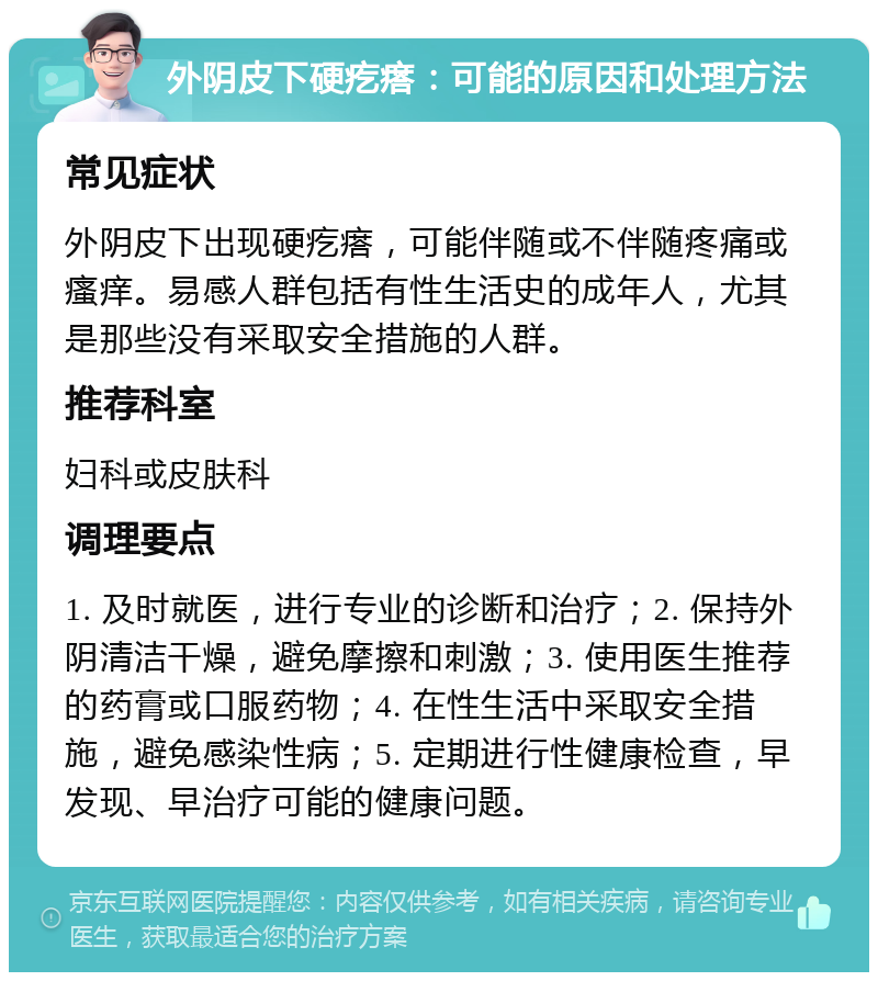 外阴皮下硬疙瘩：可能的原因和处理方法 常见症状 外阴皮下出现硬疙瘩，可能伴随或不伴随疼痛或瘙痒。易感人群包括有性生活史的成年人，尤其是那些没有采取安全措施的人群。 推荐科室 妇科或皮肤科 调理要点 1. 及时就医，进行专业的诊断和治疗；2. 保持外阴清洁干燥，避免摩擦和刺激；3. 使用医生推荐的药膏或口服药物；4. 在性生活中采取安全措施，避免感染性病；5. 定期进行性健康检查，早发现、早治疗可能的健康问题。