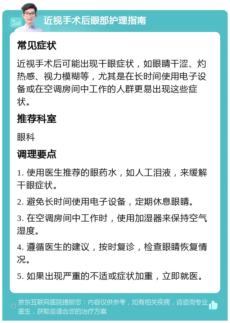 近视手术后眼部护理指南 常见症状 近视手术后可能出现干眼症状，如眼睛干涩、灼热感、视力模糊等，尤其是在长时间使用电子设备或在空调房间中工作的人群更易出现这些症状。 推荐科室 眼科 调理要点 1. 使用医生推荐的眼药水，如人工泪液，来缓解干眼症状。 2. 避免长时间使用电子设备，定期休息眼睛。 3. 在空调房间中工作时，使用加湿器来保持空气湿度。 4. 遵循医生的建议，按时复诊，检查眼睛恢复情况。 5. 如果出现严重的不适或症状加重，立即就医。