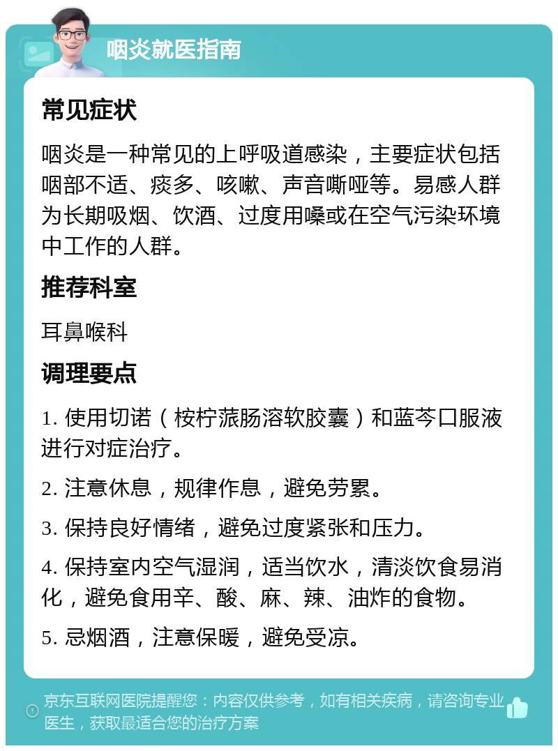 咽炎就医指南 常见症状 咽炎是一种常见的上呼吸道感染，主要症状包括咽部不适、痰多、咳嗽、声音嘶哑等。易感人群为长期吸烟、饮酒、过度用嗓或在空气污染环境中工作的人群。 推荐科室 耳鼻喉科 调理要点 1. 使用切诺（桉柠蒎肠溶软胶囊）和蓝芩口服液进行对症治疗。 2. 注意休息，规律作息，避免劳累。 3. 保持良好情绪，避免过度紧张和压力。 4. 保持室内空气湿润，适当饮水，清淡饮食易消化，避免食用辛、酸、麻、辣、油炸的食物。 5. 忌烟酒，注意保暖，避免受凉。