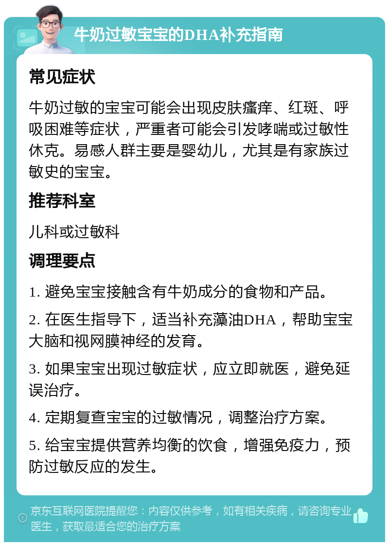 牛奶过敏宝宝的DHA补充指南 常见症状 牛奶过敏的宝宝可能会出现皮肤瘙痒、红斑、呼吸困难等症状，严重者可能会引发哮喘或过敏性休克。易感人群主要是婴幼儿，尤其是有家族过敏史的宝宝。 推荐科室 儿科或过敏科 调理要点 1. 避免宝宝接触含有牛奶成分的食物和产品。 2. 在医生指导下，适当补充藻油DHA，帮助宝宝大脑和视网膜神经的发育。 3. 如果宝宝出现过敏症状，应立即就医，避免延误治疗。 4. 定期复查宝宝的过敏情况，调整治疗方案。 5. 给宝宝提供营养均衡的饮食，增强免疫力，预防过敏反应的发生。