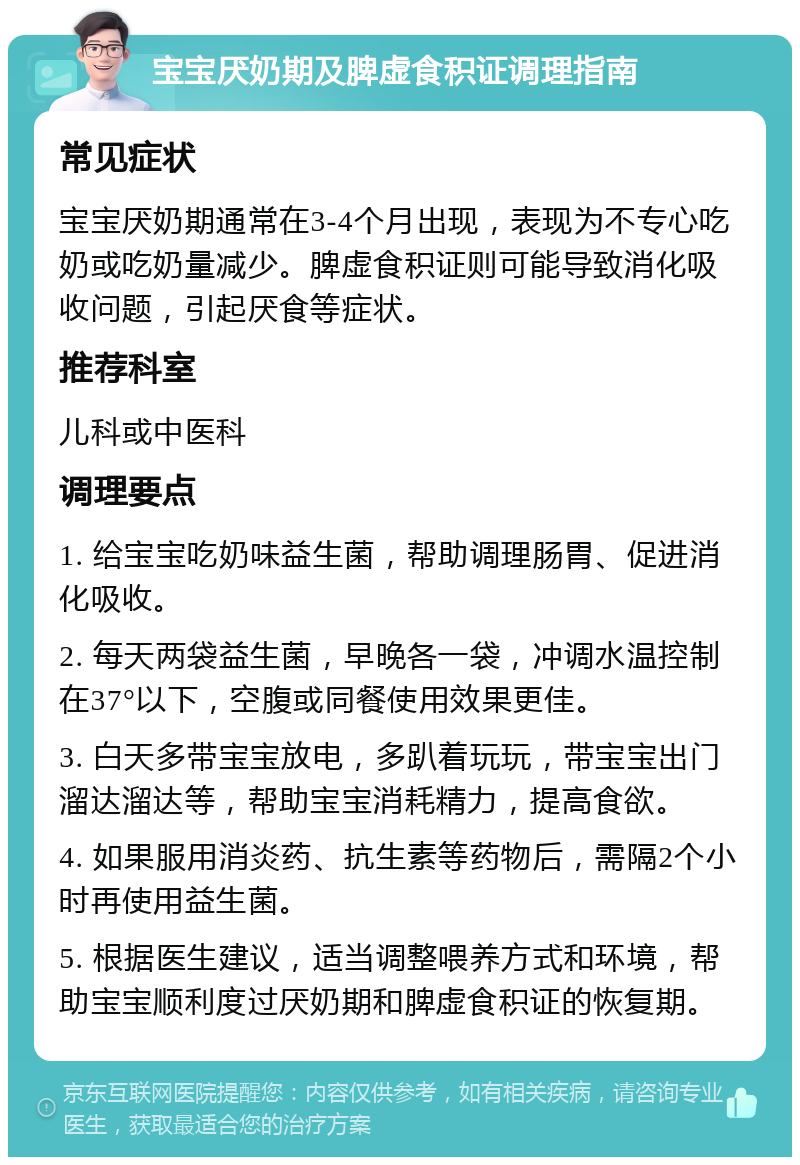 宝宝厌奶期及脾虚食积证调理指南 常见症状 宝宝厌奶期通常在3-4个月出现，表现为不专心吃奶或吃奶量减少。脾虚食积证则可能导致消化吸收问题，引起厌食等症状。 推荐科室 儿科或中医科 调理要点 1. 给宝宝吃奶味益生菌，帮助调理肠胃、促进消化吸收。 2. 每天两袋益生菌，早晚各一袋，冲调水温控制在37°以下，空腹或同餐使用效果更佳。 3. 白天多带宝宝放电，多趴着玩玩，带宝宝出门溜达溜达等，帮助宝宝消耗精力，提高食欲。 4. 如果服用消炎药、抗生素等药物后，需隔2个小时再使用益生菌。 5. 根据医生建议，适当调整喂养方式和环境，帮助宝宝顺利度过厌奶期和脾虚食积证的恢复期。