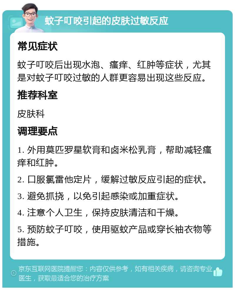 蚊子叮咬引起的皮肤过敏反应 常见症状 蚊子叮咬后出现水泡、瘙痒、红肿等症状，尤其是对蚊子叮咬过敏的人群更容易出现这些反应。 推荐科室 皮肤科 调理要点 1. 外用莫匹罗星软膏和卤米松乳膏，帮助减轻瘙痒和红肿。 2. 口服氯雷他定片，缓解过敏反应引起的症状。 3. 避免抓挠，以免引起感染或加重症状。 4. 注意个人卫生，保持皮肤清洁和干燥。 5. 预防蚊子叮咬，使用驱蚊产品或穿长袖衣物等措施。