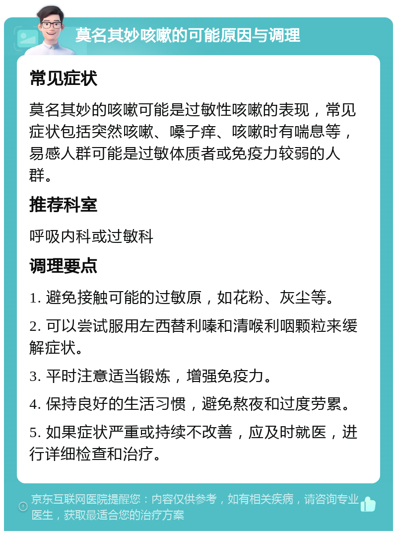 莫名其妙咳嗽的可能原因与调理 常见症状 莫名其妙的咳嗽可能是过敏性咳嗽的表现，常见症状包括突然咳嗽、嗓子痒、咳嗽时有喘息等，易感人群可能是过敏体质者或免疫力较弱的人群。 推荐科室 呼吸内科或过敏科 调理要点 1. 避免接触可能的过敏原，如花粉、灰尘等。 2. 可以尝试服用左西替利嗪和清喉利咽颗粒来缓解症状。 3. 平时注意适当锻炼，增强免疫力。 4. 保持良好的生活习惯，避免熬夜和过度劳累。 5. 如果症状严重或持续不改善，应及时就医，进行详细检查和治疗。