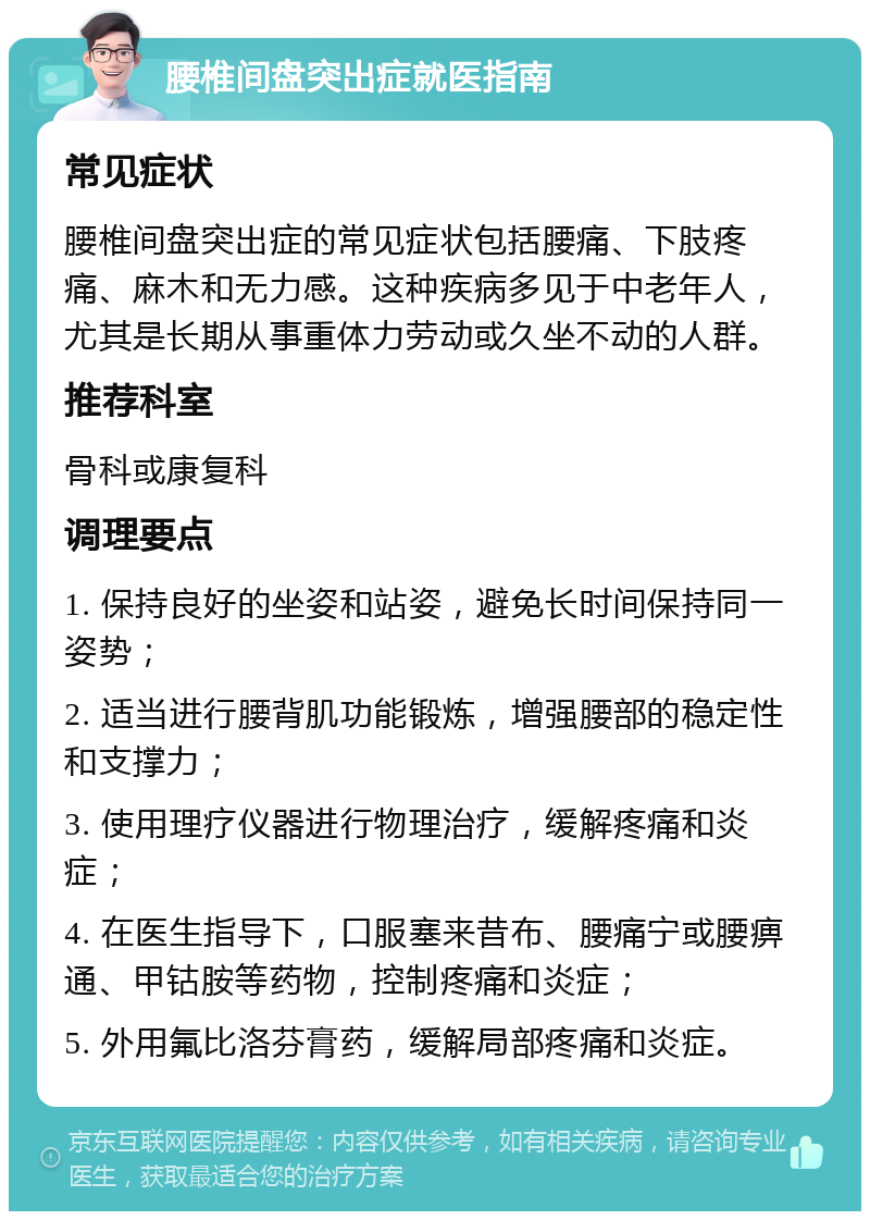 腰椎间盘突出症就医指南 常见症状 腰椎间盘突出症的常见症状包括腰痛、下肢疼痛、麻木和无力感。这种疾病多见于中老年人，尤其是长期从事重体力劳动或久坐不动的人群。 推荐科室 骨科或康复科 调理要点 1. 保持良好的坐姿和站姿，避免长时间保持同一姿势； 2. 适当进行腰背肌功能锻炼，增强腰部的稳定性和支撑力； 3. 使用理疗仪器进行物理治疗，缓解疼痛和炎症； 4. 在医生指导下，口服塞来昔布、腰痛宁或腰痹通、甲钴胺等药物，控制疼痛和炎症； 5. 外用氟比洛芬膏药，缓解局部疼痛和炎症。