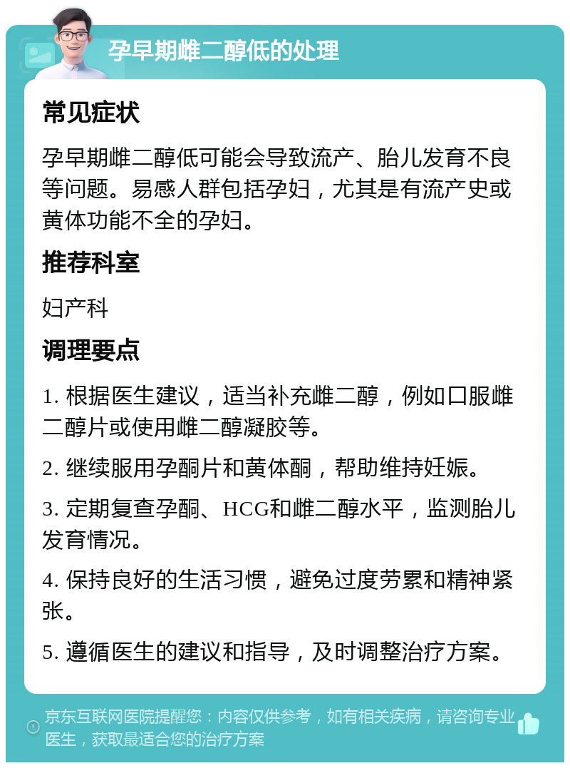 孕早期雌二醇低的处理 常见症状 孕早期雌二醇低可能会导致流产、胎儿发育不良等问题。易感人群包括孕妇，尤其是有流产史或黄体功能不全的孕妇。 推荐科室 妇产科 调理要点 1. 根据医生建议，适当补充雌二醇，例如口服雌二醇片或使用雌二醇凝胶等。 2. 继续服用孕酮片和黄体酮，帮助维持妊娠。 3. 定期复查孕酮、HCG和雌二醇水平，监测胎儿发育情况。 4. 保持良好的生活习惯，避免过度劳累和精神紧张。 5. 遵循医生的建议和指导，及时调整治疗方案。