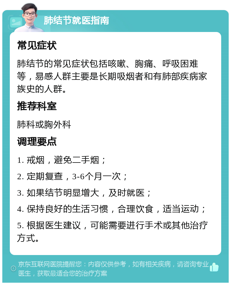 肺结节就医指南 常见症状 肺结节的常见症状包括咳嗽、胸痛、呼吸困难等，易感人群主要是长期吸烟者和有肺部疾病家族史的人群。 推荐科室 肺科或胸外科 调理要点 1. 戒烟，避免二手烟； 2. 定期复查，3-6个月一次； 3. 如果结节明显增大，及时就医； 4. 保持良好的生活习惯，合理饮食，适当运动； 5. 根据医生建议，可能需要进行手术或其他治疗方式。