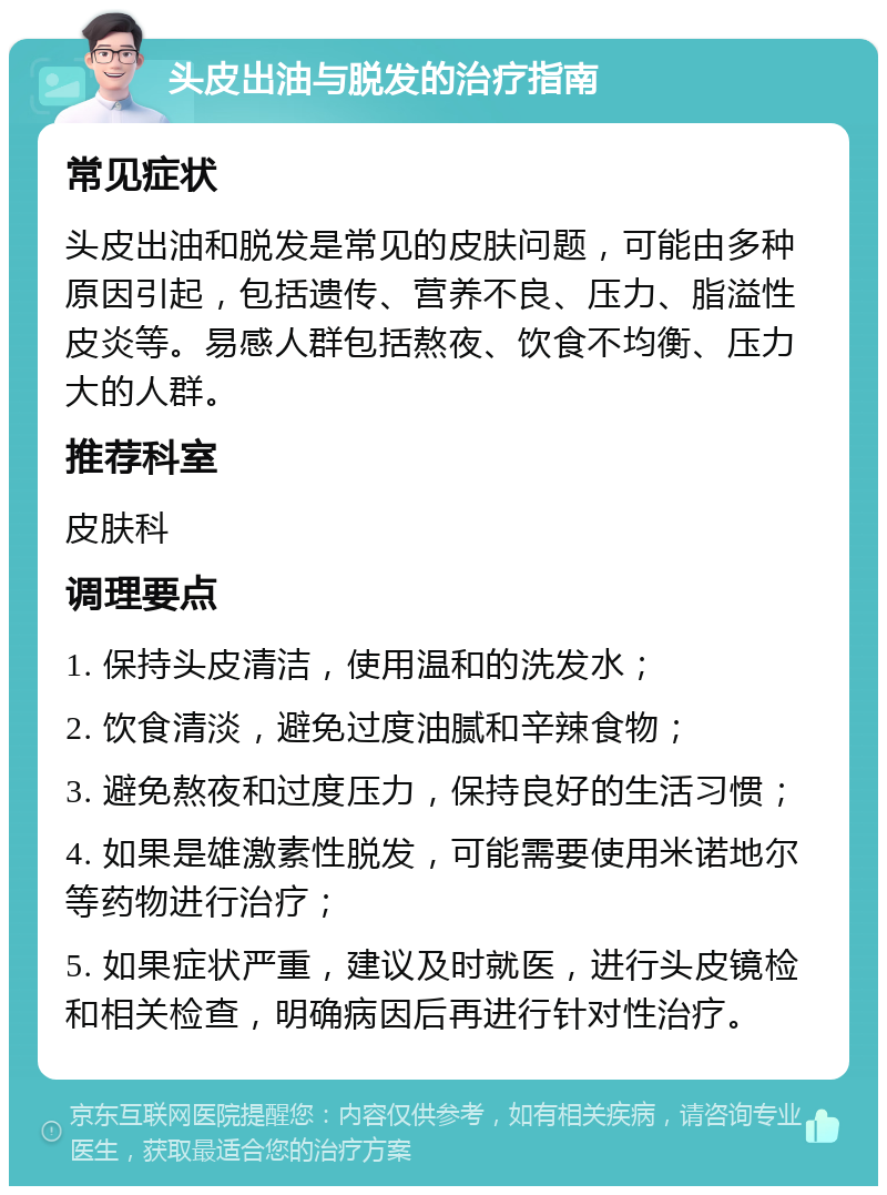 头皮出油与脱发的治疗指南 常见症状 头皮出油和脱发是常见的皮肤问题，可能由多种原因引起，包括遗传、营养不良、压力、脂溢性皮炎等。易感人群包括熬夜、饮食不均衡、压力大的人群。 推荐科室 皮肤科 调理要点 1. 保持头皮清洁，使用温和的洗发水； 2. 饮食清淡，避免过度油腻和辛辣食物； 3. 避免熬夜和过度压力，保持良好的生活习惯； 4. 如果是雄激素性脱发，可能需要使用米诺地尔等药物进行治疗； 5. 如果症状严重，建议及时就医，进行头皮镜检和相关检查，明确病因后再进行针对性治疗。