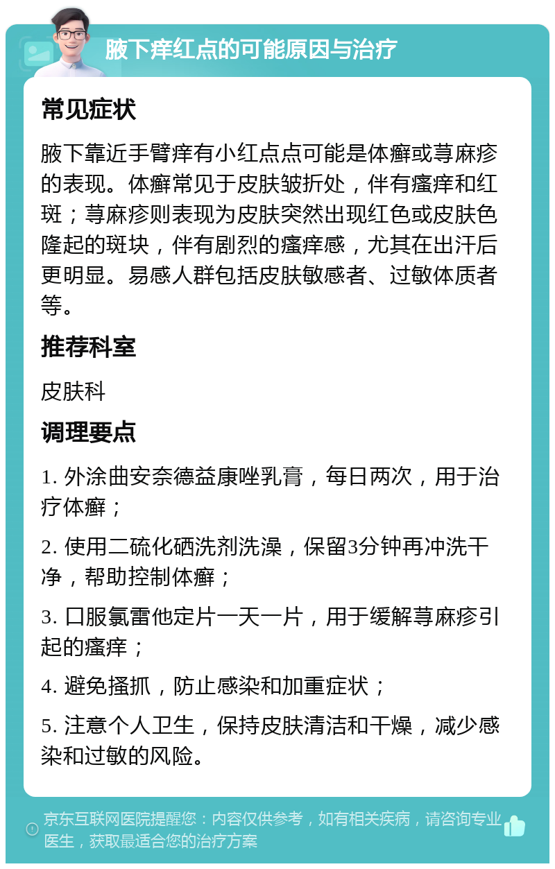 腋下痒红点的可能原因与治疗 常见症状 腋下靠近手臂痒有小红点点可能是体癣或荨麻疹的表现。体癣常见于皮肤皱折处，伴有瘙痒和红斑；荨麻疹则表现为皮肤突然出现红色或皮肤色隆起的斑块，伴有剧烈的瘙痒感，尤其在出汗后更明显。易感人群包括皮肤敏感者、过敏体质者等。 推荐科室 皮肤科 调理要点 1. 外涂曲安奈德益康唑乳膏，每日两次，用于治疗体癣； 2. 使用二硫化硒洗剂洗澡，保留3分钟再冲洗干净，帮助控制体癣； 3. 口服氯雷他定片一天一片，用于缓解荨麻疹引起的瘙痒； 4. 避免搔抓，防止感染和加重症状； 5. 注意个人卫生，保持皮肤清洁和干燥，减少感染和过敏的风险。