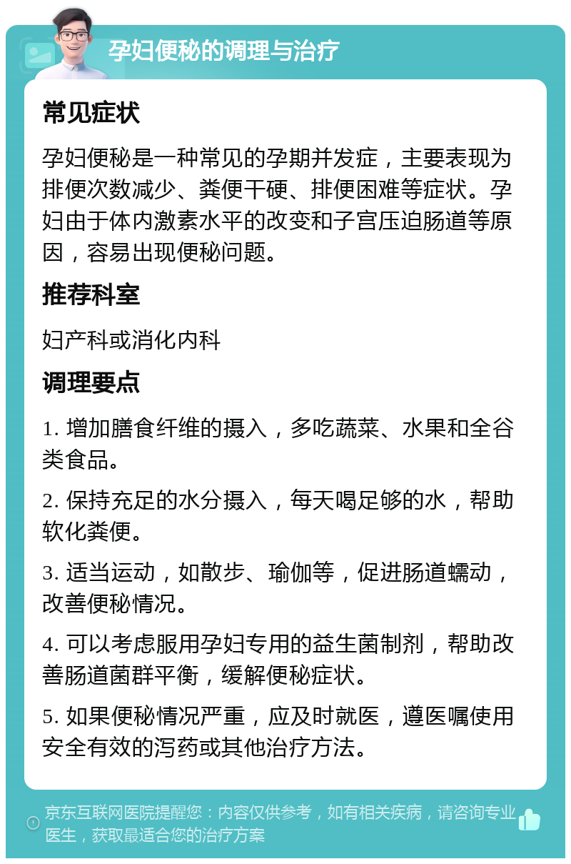 孕妇便秘的调理与治疗 常见症状 孕妇便秘是一种常见的孕期并发症，主要表现为排便次数减少、粪便干硬、排便困难等症状。孕妇由于体内激素水平的改变和子宫压迫肠道等原因，容易出现便秘问题。 推荐科室 妇产科或消化内科 调理要点 1. 增加膳食纤维的摄入，多吃蔬菜、水果和全谷类食品。 2. 保持充足的水分摄入，每天喝足够的水，帮助软化粪便。 3. 适当运动，如散步、瑜伽等，促进肠道蠕动，改善便秘情况。 4. 可以考虑服用孕妇专用的益生菌制剂，帮助改善肠道菌群平衡，缓解便秘症状。 5. 如果便秘情况严重，应及时就医，遵医嘱使用安全有效的泻药或其他治疗方法。