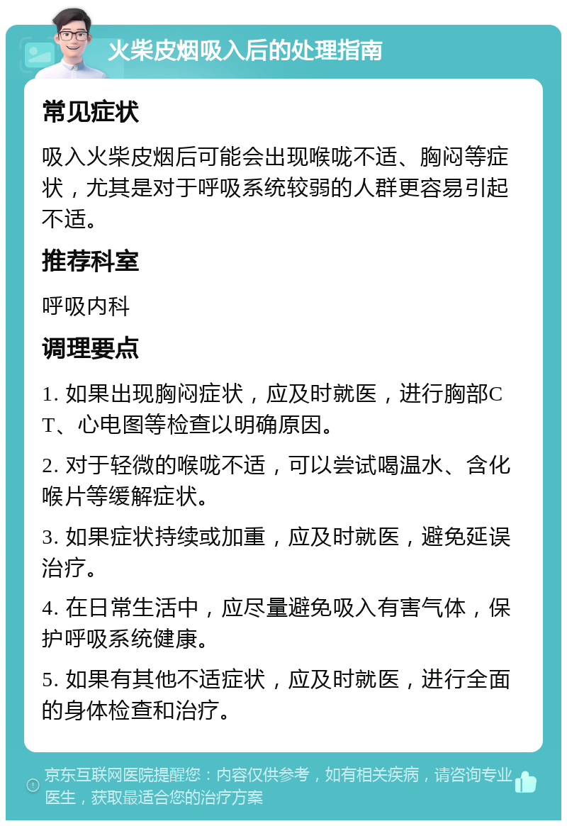 火柴皮烟吸入后的处理指南 常见症状 吸入火柴皮烟后可能会出现喉咙不适、胸闷等症状，尤其是对于呼吸系统较弱的人群更容易引起不适。 推荐科室 呼吸内科 调理要点 1. 如果出现胸闷症状，应及时就医，进行胸部CT、心电图等检查以明确原因。 2. 对于轻微的喉咙不适，可以尝试喝温水、含化喉片等缓解症状。 3. 如果症状持续或加重，应及时就医，避免延误治疗。 4. 在日常生活中，应尽量避免吸入有害气体，保护呼吸系统健康。 5. 如果有其他不适症状，应及时就医，进行全面的身体检查和治疗。