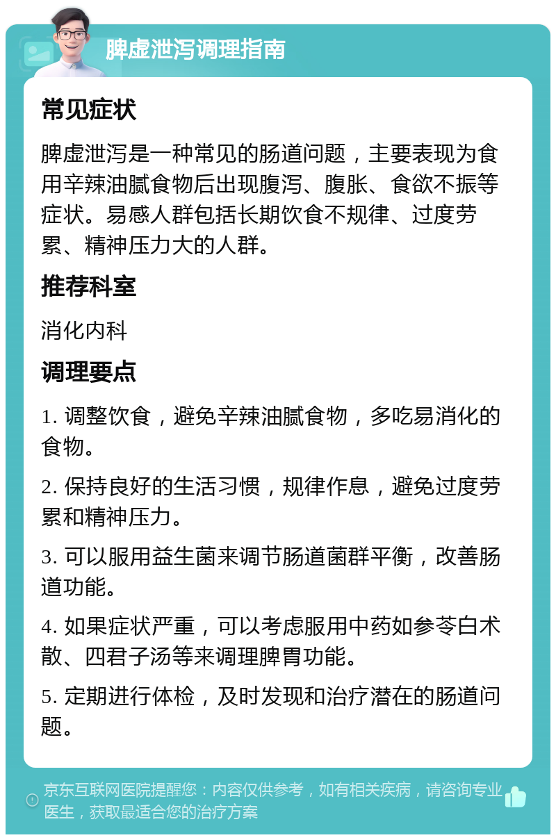 脾虚泄泻调理指南 常见症状 脾虚泄泻是一种常见的肠道问题，主要表现为食用辛辣油腻食物后出现腹泻、腹胀、食欲不振等症状。易感人群包括长期饮食不规律、过度劳累、精神压力大的人群。 推荐科室 消化内科 调理要点 1. 调整饮食，避免辛辣油腻食物，多吃易消化的食物。 2. 保持良好的生活习惯，规律作息，避免过度劳累和精神压力。 3. 可以服用益生菌来调节肠道菌群平衡，改善肠道功能。 4. 如果症状严重，可以考虑服用中药如参苓白术散、四君子汤等来调理脾胃功能。 5. 定期进行体检，及时发现和治疗潜在的肠道问题。