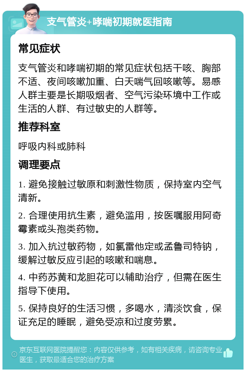 支气管炎+哮喘初期就医指南 常见症状 支气管炎和哮喘初期的常见症状包括干咳、胸部不适、夜间咳嗽加重、白天喘气回咳嗽等。易感人群主要是长期吸烟者、空气污染环境中工作或生活的人群、有过敏史的人群等。 推荐科室 呼吸内科或肺科 调理要点 1. 避免接触过敏原和刺激性物质，保持室内空气清新。 2. 合理使用抗生素，避免滥用，按医嘱服用阿奇霉素或头孢类药物。 3. 加入抗过敏药物，如氯雷他定或孟鲁司特钠，缓解过敏反应引起的咳嗽和喘息。 4. 中药苏黄和龙胆花可以辅助治疗，但需在医生指导下使用。 5. 保持良好的生活习惯，多喝水，清淡饮食，保证充足的睡眠，避免受凉和过度劳累。