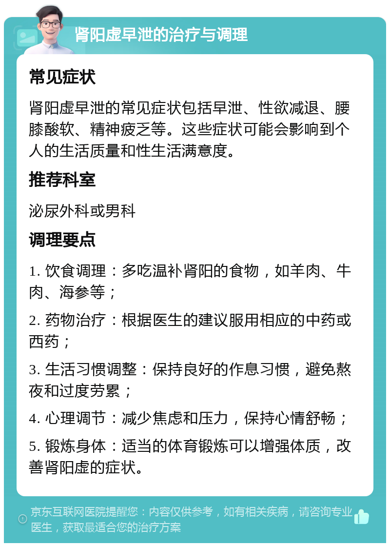 肾阳虚早泄的治疗与调理 常见症状 肾阳虚早泄的常见症状包括早泄、性欲减退、腰膝酸软、精神疲乏等。这些症状可能会影响到个人的生活质量和性生活满意度。 推荐科室 泌尿外科或男科 调理要点 1. 饮食调理：多吃温补肾阳的食物，如羊肉、牛肉、海参等； 2. 药物治疗：根据医生的建议服用相应的中药或西药； 3. 生活习惯调整：保持良好的作息习惯，避免熬夜和过度劳累； 4. 心理调节：减少焦虑和压力，保持心情舒畅； 5. 锻炼身体：适当的体育锻炼可以增强体质，改善肾阳虚的症状。