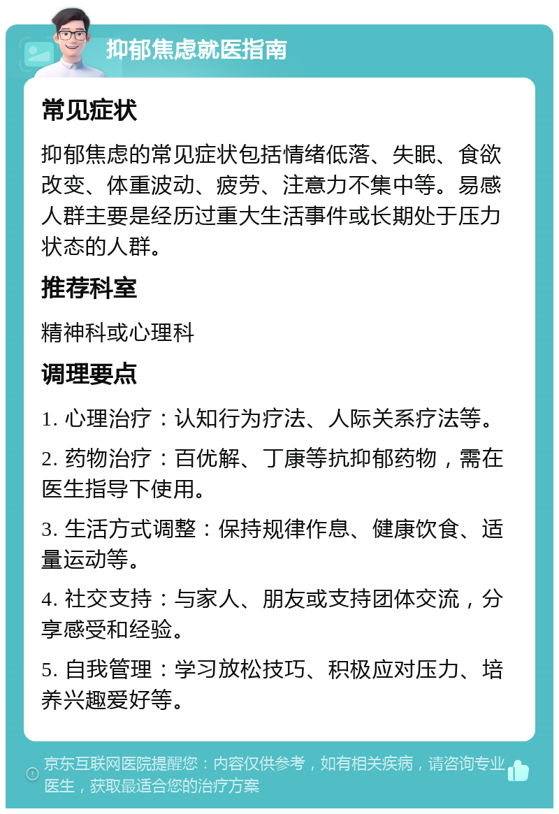 抑郁焦虑就医指南 常见症状 抑郁焦虑的常见症状包括情绪低落、失眠、食欲改变、体重波动、疲劳、注意力不集中等。易感人群主要是经历过重大生活事件或长期处于压力状态的人群。 推荐科室 精神科或心理科 调理要点 1. 心理治疗：认知行为疗法、人际关系疗法等。 2. 药物治疗：百优解、丁康等抗抑郁药物，需在医生指导下使用。 3. 生活方式调整：保持规律作息、健康饮食、适量运动等。 4. 社交支持：与家人、朋友或支持团体交流，分享感受和经验。 5. 自我管理：学习放松技巧、积极应对压力、培养兴趣爱好等。