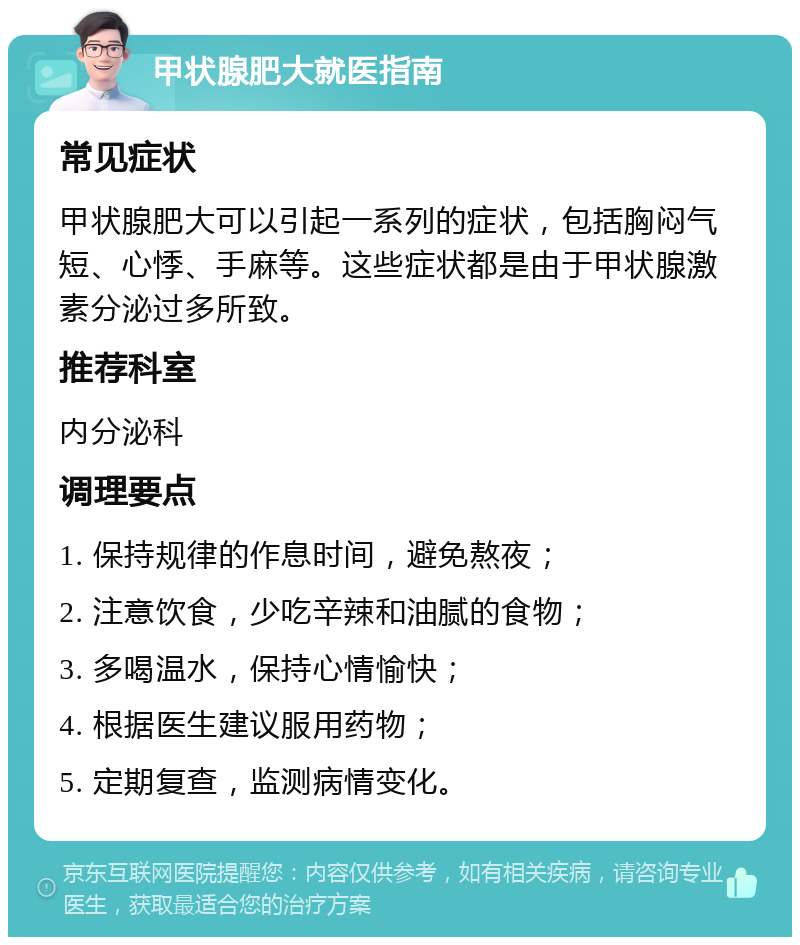 甲状腺肥大就医指南 常见症状 甲状腺肥大可以引起一系列的症状，包括胸闷气短、心悸、手麻等。这些症状都是由于甲状腺激素分泌过多所致。 推荐科室 内分泌科 调理要点 1. 保持规律的作息时间，避免熬夜； 2. 注意饮食，少吃辛辣和油腻的食物； 3. 多喝温水，保持心情愉快； 4. 根据医生建议服用药物； 5. 定期复查，监测病情变化。