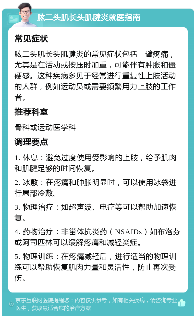 肱二头肌长头肌腱炎就医指南 常见症状 肱二头肌长头肌腱炎的常见症状包括上臂疼痛，尤其是在活动或按压时加重，可能伴有肿胀和僵硬感。这种疾病多见于经常进行重复性上肢活动的人群，例如运动员或需要频繁用力上肢的工作者。 推荐科室 骨科或运动医学科 调理要点 1. 休息：避免过度使用受影响的上肢，给予肌肉和肌腱足够的时间恢复。 2. 冰敷：在疼痛和肿胀明显时，可以使用冰袋进行局部冷敷。 3. 物理治疗：如超声波、电疗等可以帮助加速恢复。 4. 药物治疗：非甾体抗炎药（NSAIDs）如布洛芬或阿司匹林可以缓解疼痛和减轻炎症。 5. 物理训练：在疼痛减轻后，进行适当的物理训练可以帮助恢复肌肉力量和灵活性，防止再次受伤。