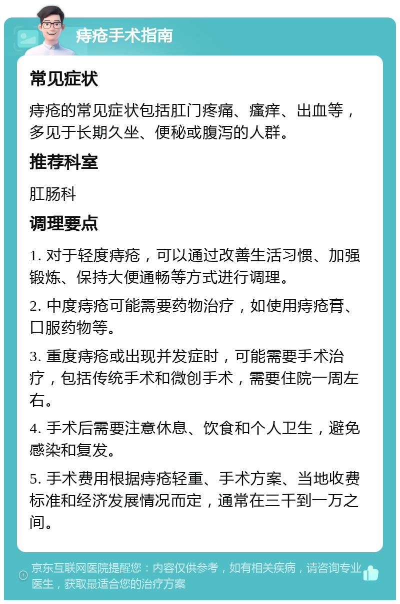 痔疮手术指南 常见症状 痔疮的常见症状包括肛门疼痛、瘙痒、出血等，多见于长期久坐、便秘或腹泻的人群。 推荐科室 肛肠科 调理要点 1. 对于轻度痔疮，可以通过改善生活习惯、加强锻炼、保持大便通畅等方式进行调理。 2. 中度痔疮可能需要药物治疗，如使用痔疮膏、口服药物等。 3. 重度痔疮或出现并发症时，可能需要手术治疗，包括传统手术和微创手术，需要住院一周左右。 4. 手术后需要注意休息、饮食和个人卫生，避免感染和复发。 5. 手术费用根据痔疮轻重、手术方案、当地收费标准和经济发展情况而定，通常在三千到一万之间。