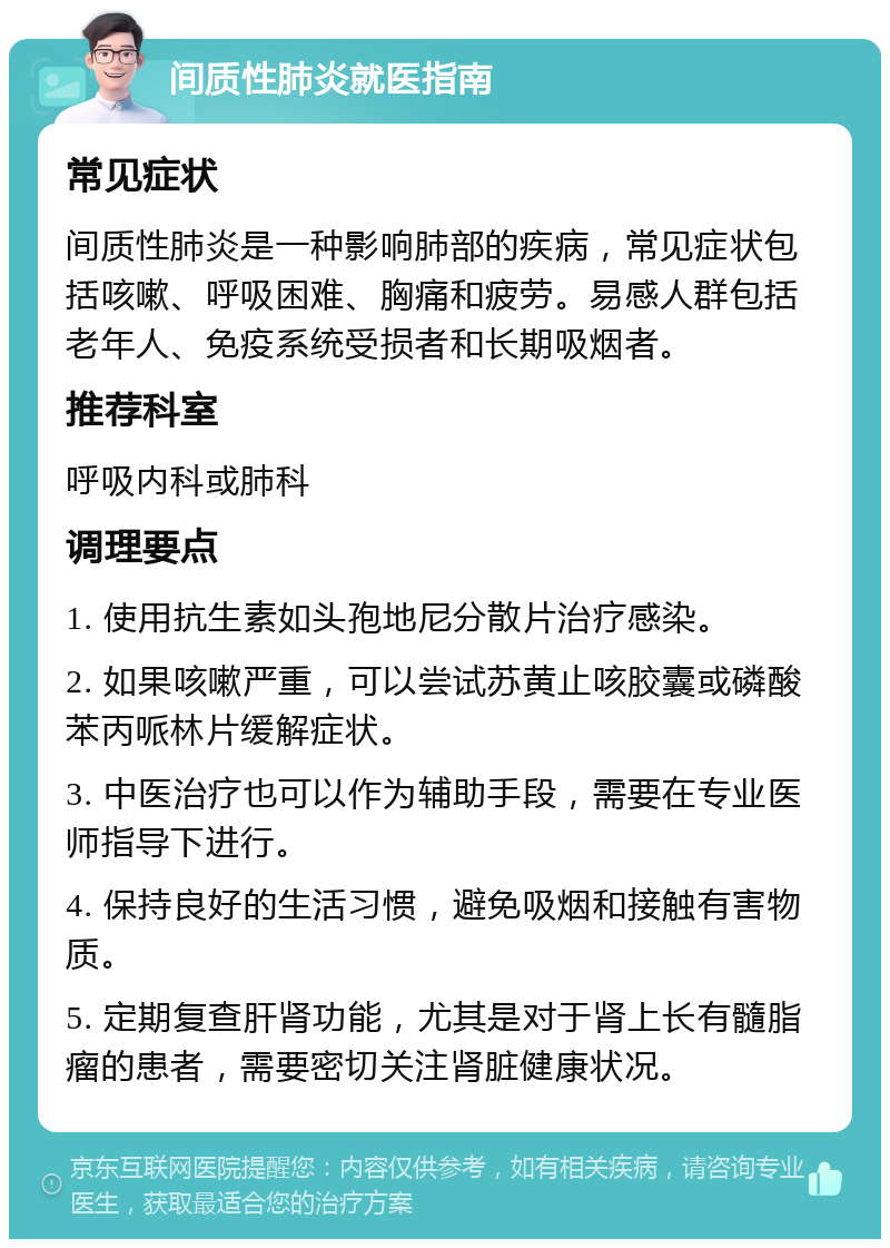 间质性肺炎就医指南 常见症状 间质性肺炎是一种影响肺部的疾病，常见症状包括咳嗽、呼吸困难、胸痛和疲劳。易感人群包括老年人、免疫系统受损者和长期吸烟者。 推荐科室 呼吸内科或肺科 调理要点 1. 使用抗生素如头孢地尼分散片治疗感染。 2. 如果咳嗽严重，可以尝试苏黄止咳胶囊或磷酸苯丙哌林片缓解症状。 3. 中医治疗也可以作为辅助手段，需要在专业医师指导下进行。 4. 保持良好的生活习惯，避免吸烟和接触有害物质。 5. 定期复查肝肾功能，尤其是对于肾上长有髓脂瘤的患者，需要密切关注肾脏健康状况。