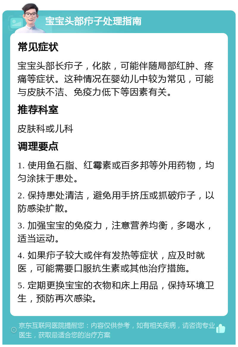 宝宝头部疖子处理指南 常见症状 宝宝头部长疖子，化脓，可能伴随局部红肿、疼痛等症状。这种情况在婴幼儿中较为常见，可能与皮肤不洁、免疫力低下等因素有关。 推荐科室 皮肤科或儿科 调理要点 1. 使用鱼石脂、红霉素或百多邦等外用药物，均匀涂抹于患处。 2. 保持患处清洁，避免用手挤压或抓破疖子，以防感染扩散。 3. 加强宝宝的免疫力，注意营养均衡，多喝水，适当运动。 4. 如果疖子较大或伴有发热等症状，应及时就医，可能需要口服抗生素或其他治疗措施。 5. 定期更换宝宝的衣物和床上用品，保持环境卫生，预防再次感染。