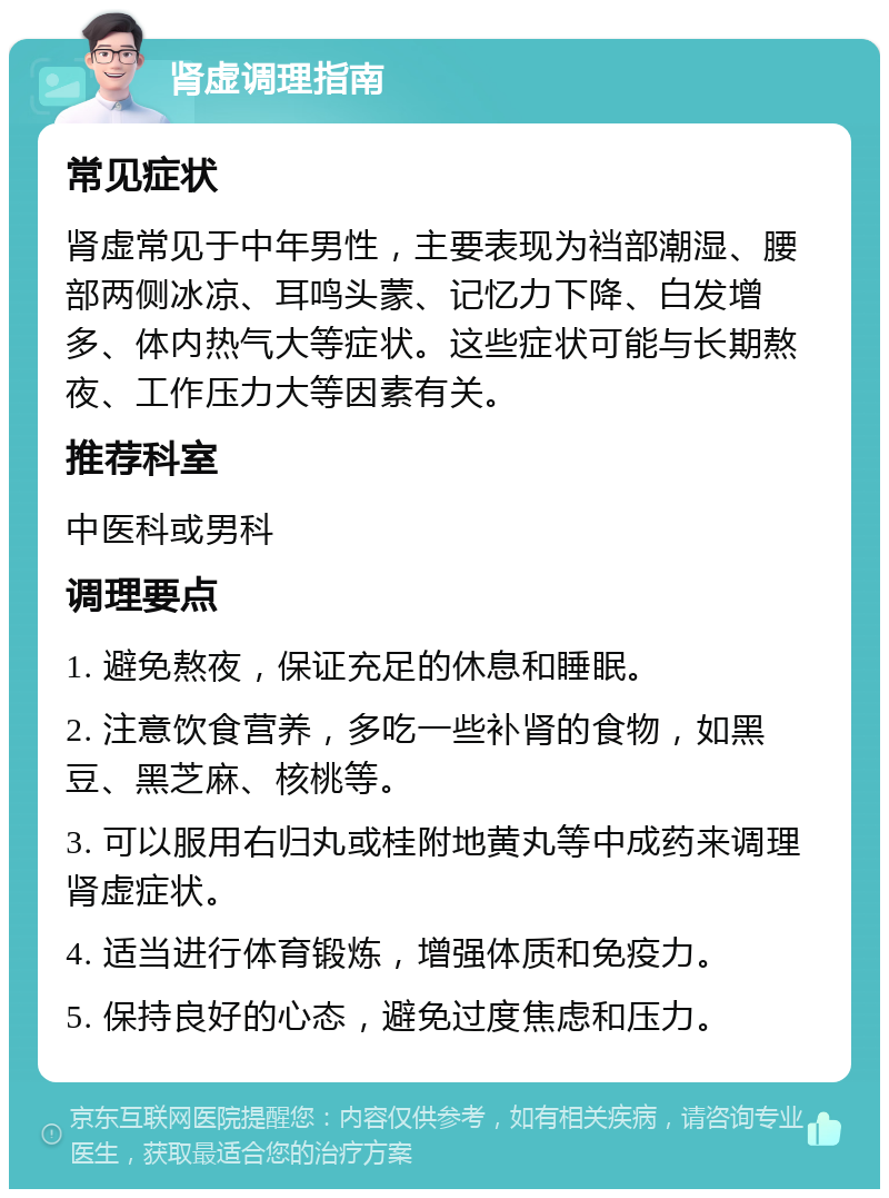 肾虚调理指南 常见症状 肾虚常见于中年男性，主要表现为裆部潮湿、腰部两侧冰凉、耳鸣头蒙、记忆力下降、白发增多、体内热气大等症状。这些症状可能与长期熬夜、工作压力大等因素有关。 推荐科室 中医科或男科 调理要点 1. 避免熬夜，保证充足的休息和睡眠。 2. 注意饮食营养，多吃一些补肾的食物，如黑豆、黑芝麻、核桃等。 3. 可以服用右归丸或桂附地黄丸等中成药来调理肾虚症状。 4. 适当进行体育锻炼，增强体质和免疫力。 5. 保持良好的心态，避免过度焦虑和压力。