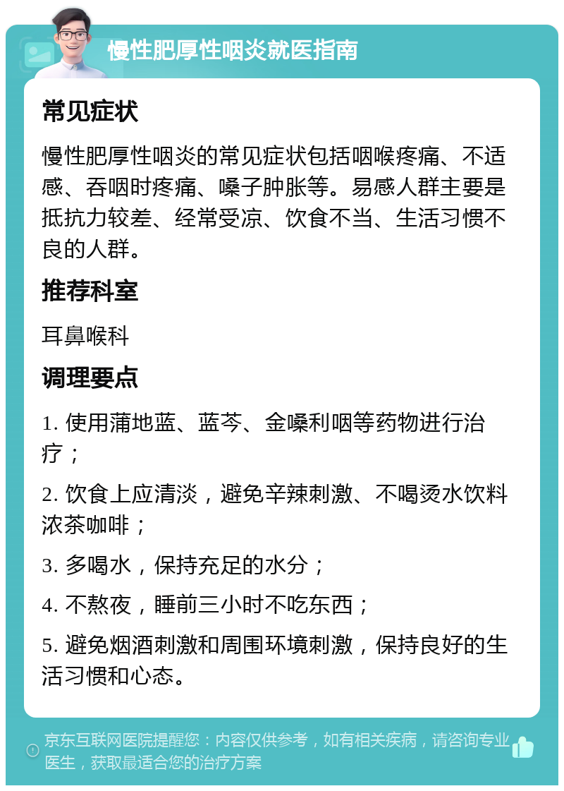 慢性肥厚性咽炎就医指南 常见症状 慢性肥厚性咽炎的常见症状包括咽喉疼痛、不适感、吞咽时疼痛、嗓子肿胀等。易感人群主要是抵抗力较差、经常受凉、饮食不当、生活习惯不良的人群。 推荐科室 耳鼻喉科 调理要点 1. 使用蒲地蓝、蓝芩、金嗓利咽等药物进行治疗； 2. 饮食上应清淡，避免辛辣刺激、不喝烫水饮料浓茶咖啡； 3. 多喝水，保持充足的水分； 4. 不熬夜，睡前三小时不吃东西； 5. 避免烟酒刺激和周围环境刺激，保持良好的生活习惯和心态。