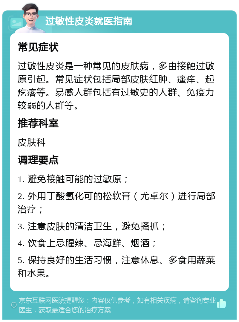 过敏性皮炎就医指南 常见症状 过敏性皮炎是一种常见的皮肤病，多由接触过敏原引起。常见症状包括局部皮肤红肿、瘙痒、起疙瘩等。易感人群包括有过敏史的人群、免疫力较弱的人群等。 推荐科室 皮肤科 调理要点 1. 避免接触可能的过敏原； 2. 外用丁酸氢化可的松软膏（尤卓尔）进行局部治疗； 3. 注意皮肤的清洁卫生，避免搔抓； 4. 饮食上忌腥辣、忌海鲜、烟酒； 5. 保持良好的生活习惯，注意休息、多食用蔬菜和水果。