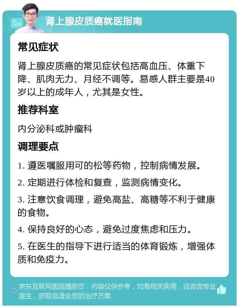 肾上腺皮质癌就医指南 常见症状 肾上腺皮质癌的常见症状包括高血压、体重下降、肌肉无力、月经不调等。易感人群主要是40岁以上的成年人，尤其是女性。 推荐科室 内分泌科或肿瘤科 调理要点 1. 遵医嘱服用可的松等药物，控制病情发展。 2. 定期进行体检和复查，监测病情变化。 3. 注意饮食调理，避免高盐、高糖等不利于健康的食物。 4. 保持良好的心态，避免过度焦虑和压力。 5. 在医生的指导下进行适当的体育锻炼，增强体质和免疫力。