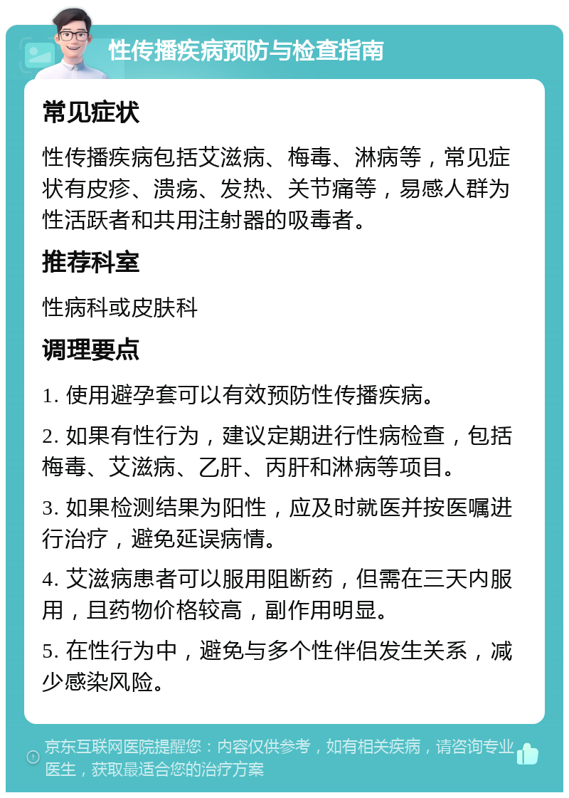 性传播疾病预防与检查指南 常见症状 性传播疾病包括艾滋病、梅毒、淋病等，常见症状有皮疹、溃疡、发热、关节痛等，易感人群为性活跃者和共用注射器的吸毒者。 推荐科室 性病科或皮肤科 调理要点 1. 使用避孕套可以有效预防性传播疾病。 2. 如果有性行为，建议定期进行性病检查，包括梅毒、艾滋病、乙肝、丙肝和淋病等项目。 3. 如果检测结果为阳性，应及时就医并按医嘱进行治疗，避免延误病情。 4. 艾滋病患者可以服用阻断药，但需在三天内服用，且药物价格较高，副作用明显。 5. 在性行为中，避免与多个性伴侣发生关系，减少感染风险。