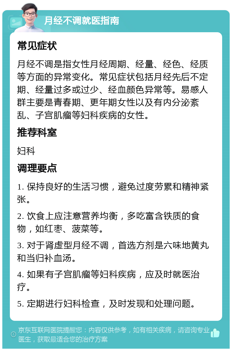 月经不调就医指南 常见症状 月经不调是指女性月经周期、经量、经色、经质等方面的异常变化。常见症状包括月经先后不定期、经量过多或过少、经血颜色异常等。易感人群主要是青春期、更年期女性以及有内分泌紊乱、子宫肌瘤等妇科疾病的女性。 推荐科室 妇科 调理要点 1. 保持良好的生活习惯，避免过度劳累和精神紧张。 2. 饮食上应注意营养均衡，多吃富含铁质的食物，如红枣、菠菜等。 3. 对于肾虚型月经不调，首选方剂是六味地黄丸和当归补血汤。 4. 如果有子宫肌瘤等妇科疾病，应及时就医治疗。 5. 定期进行妇科检查，及时发现和处理问题。