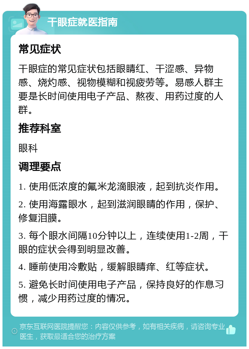 干眼症就医指南 常见症状 干眼症的常见症状包括眼睛红、干涩感、异物感、烧灼感、视物模糊和视疲劳等。易感人群主要是长时间使用电子产品、熬夜、用药过度的人群。 推荐科室 眼科 调理要点 1. 使用低浓度的氟米龙滴眼液，起到抗炎作用。 2. 使用海露眼水，起到滋润眼睛的作用，保护、修复泪膜。 3. 每个眼水间隔10分钟以上，连续使用1-2周，干眼的症状会得到明显改善。 4. 睡前使用冷敷贴，缓解眼睛痒、红等症状。 5. 避免长时间使用电子产品，保持良好的作息习惯，减少用药过度的情况。