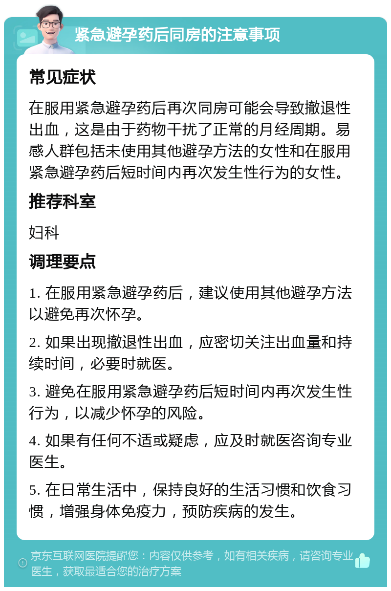 紧急避孕药后同房的注意事项 常见症状 在服用紧急避孕药后再次同房可能会导致撤退性出血，这是由于药物干扰了正常的月经周期。易感人群包括未使用其他避孕方法的女性和在服用紧急避孕药后短时间内再次发生性行为的女性。 推荐科室 妇科 调理要点 1. 在服用紧急避孕药后，建议使用其他避孕方法以避免再次怀孕。 2. 如果出现撤退性出血，应密切关注出血量和持续时间，必要时就医。 3. 避免在服用紧急避孕药后短时间内再次发生性行为，以减少怀孕的风险。 4. 如果有任何不适或疑虑，应及时就医咨询专业医生。 5. 在日常生活中，保持良好的生活习惯和饮食习惯，增强身体免疫力，预防疾病的发生。