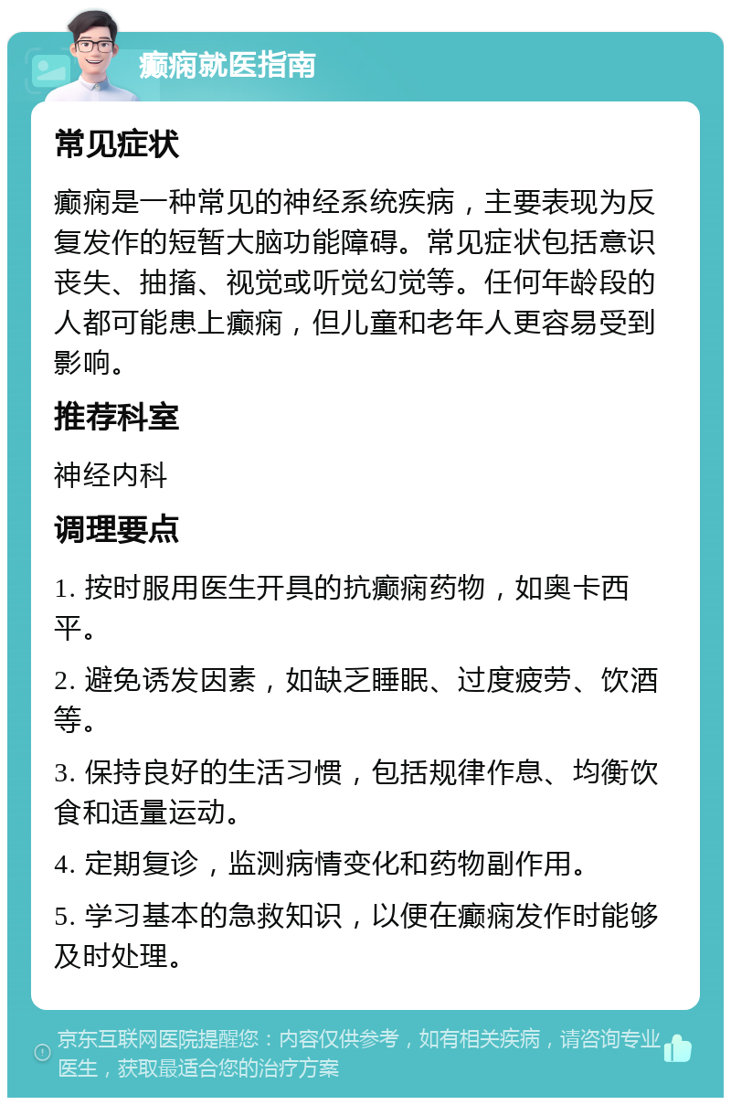 癫痫就医指南 常见症状 癫痫是一种常见的神经系统疾病，主要表现为反复发作的短暂大脑功能障碍。常见症状包括意识丧失、抽搐、视觉或听觉幻觉等。任何年龄段的人都可能患上癫痫，但儿童和老年人更容易受到影响。 推荐科室 神经内科 调理要点 1. 按时服用医生开具的抗癫痫药物，如奥卡西平。 2. 避免诱发因素，如缺乏睡眠、过度疲劳、饮酒等。 3. 保持良好的生活习惯，包括规律作息、均衡饮食和适量运动。 4. 定期复诊，监测病情变化和药物副作用。 5. 学习基本的急救知识，以便在癫痫发作时能够及时处理。